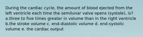 During the cardiac cycle, the amount of blood ejected from the left ventricle each time the semilunar valve opens (systole), is? a.three to five times greater in volume than in the right ventricle b.the stroke volume c. end-diastolic volume d. end-systolic volume e. the cardiac output