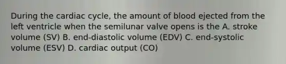 During the cardiac cycle, the amount of blood ejected from the left ventricle when the semilunar valve opens is the A. stroke volume (SV) B. end-diastolic volume (EDV) C. end-systolic volume (ESV) D. cardiac output (CO)