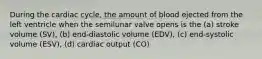 During the cardiac cycle, the amount of blood ejected from the left ventricle when the semilunar valve opens is the (a) stroke volume (SV), (b) end-diastolic volume (EDV), (c) end-systolic volume (ESV), (d) cardiac output (CO)