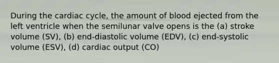 During the cardiac cycle, the amount of blood ejected from the left ventricle when the semilunar valve opens is the (a) stroke volume (SV), (b) end-diastolic volume (EDV), (c) end-systolic volume (ESV), (d) cardiac output (CO)