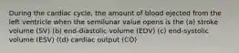 During the cardiac cycle, the amount of blood ejected from the left ventricle when the semilunar value opens is the (a) stroke volume (SV) (b) end-diastolic volume (EDV) (c) end-systolic volume (ESV) ((d) cardiac output (CO)