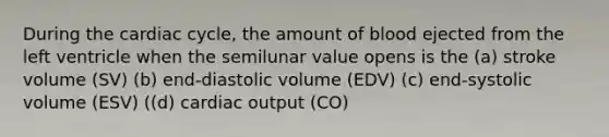 During the cardiac cycle, the amount of blood ejected from the left ventricle when the semilunar value opens is the (a) stroke volume (SV) (b) end-diastolic volume (EDV) (c) end-systolic volume (ESV) ((d) cardiac output (CO)