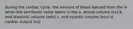 during the cardiac cycle, the amount of blood ejected from the lv when the semilunar valve opens is the a. strove volume (sv) b. end diastoilic volume (edv) c. end systolic volume (esv) d. cardiac output (co)