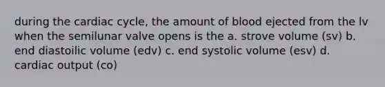 during the cardiac cycle, the amount of blood ejected from the lv when the semilunar valve opens is the a. strove volume (sv) b. end diastoilic volume (edv) c. end systolic volume (esv) d. cardiac output (co)