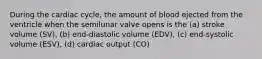 During the cardiac cycle, the amount of blood ejected from the ventricle when the semilunar valve opens is the (a) stroke volume (SV), (b) end-diastolic volume (EDV), (c) end-systolic volume (ESV), (d) cardiac output (CO)