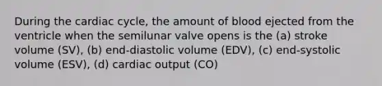 During the cardiac cycle, the amount of blood ejected from the ventricle when the semilunar valve opens is the (a) stroke volume (SV), (b) end-diastolic volume (EDV), (c) end-systolic volume (ESV), (d) cardiac output (CO)