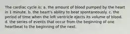 The cardiac cycle is: a. the amount of blood pumped by the heart in 1 minute. b. the heart's ability to beat spontaneously. c. the period of time when the left ventricle ejects its volume of blood. d. the series of events that occur from the beginning of one heartbeat to the beginning of the next.