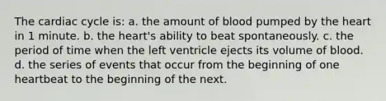 The cardiac cycle is: a. the amount of blood pumped by the heart in 1 minute. b. the heart's ability to beat spontaneously. c. the period of time when the left ventricle ejects its volume of blood. d. the series of events that occur from the beginning of one heartbeat to the beginning of the next.