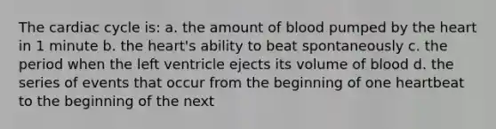 The cardiac cycle is: a. the amount of blood pumped by the heart in 1 minute b. the heart's ability to beat spontaneously c. the period when the left ventricle ejects its volume of blood d. the series of events that occur from the beginning of one heartbeat to the beginning of the next