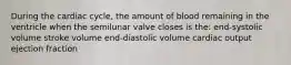 During the cardiac cycle, the amount of blood remaining in the ventricle when the semilunar valve closes is the: end-systolic volume stroke volume end-diastolic volume cardiac output ejection fraction