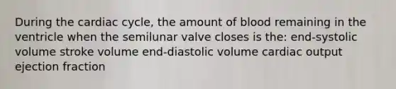 During the cardiac cycle, the amount of blood remaining in the ventricle when the semilunar valve closes is the: end-systolic volume stroke volume end-diastolic volume cardiac output ejection fraction