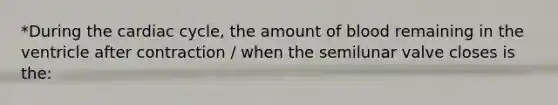 *During the cardiac cycle, the amount of blood remaining in the ventricle after contraction / when the semilunar valve closes is the: