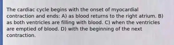 The cardiac cycle begins with the onset of myocardial contraction and ends: A) as blood returns to the right atrium. B) as both ventricles are filling with blood. C) when the ventricles are emptied of blood. D) with the beginning of the next contraction.