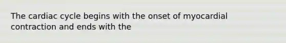 The cardiac cycle begins with the onset of myocardial contraction and ends with the
