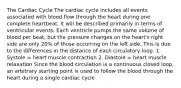 The Cardiac Cycle The cardiac cycle includes all events associated with blood flow through the heart during one complete heartbeat. It will be described primarily in terms of ventricular events. Each ventricle pumps the same volume of blood per beat, but the pressure changes on the heart's right side are only 20% of those occurring on the left side. This is due to the differences in the distance of each circulatory loop. 1. Systole = heart muscle contraction 2. Diastole = heart muscle relaxation Since the blood circulation is a continuous closed loop, an arbitrary starting point is used to follow the blood through the heart during a single cardiac cycle