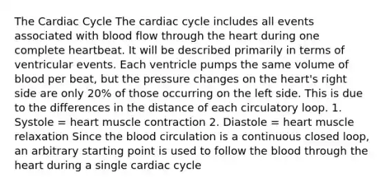 The Cardiac Cycle The cardiac cycle includes all events associated with blood flow through the heart during one complete heartbeat. It will be described primarily in terms of ventricular events. Each ventricle pumps the same volume of blood per beat, but the pressure changes on the heart's right side are only 20% of those occurring on the left side. This is due to the differences in the distance of each circulatory loop. 1. Systole = heart muscle contraction 2. Diastole = heart muscle relaxation Since the blood circulation is a continuous closed loop, an arbitrary starting point is used to follow the blood through the heart during a single cardiac cycle