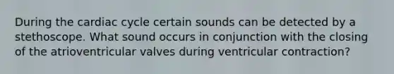 During the cardiac cycle certain sounds can be detected by a stethoscope. What sound occurs in conjunction with the closing of the atrioventricular valves during ventricular contraction?