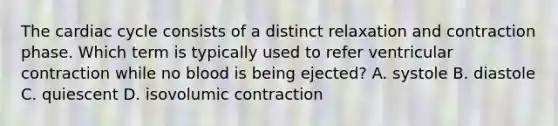 The cardiac cycle consists of a distinct relaxation and contraction phase. Which term is typically used to refer ventricular contraction while no blood is being ejected? A. systole B. diastole C. quiescent D. isovolumic contraction