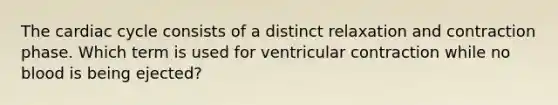 The cardiac cycle consists of a distinct relaxation and contraction phase. Which term is used for ventricular contraction while no blood is being ejected?