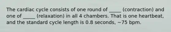 The cardiac cycle consists of one round of _____ (contraction) and one of _____ (relaxation) in all 4 chambers. That is one heartbeat, and the standard cycle length is 0.8 seconds, ~75 bpm.