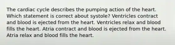 The cardiac cycle describes the pumping action of the heart. Which statement is correct about systole? Ventricles contract and blood is ejected from the heart. Ventricles relax and blood fills the heart. Atria contract and blood is ejected from the heart. Atria relax and blood fills the heart.