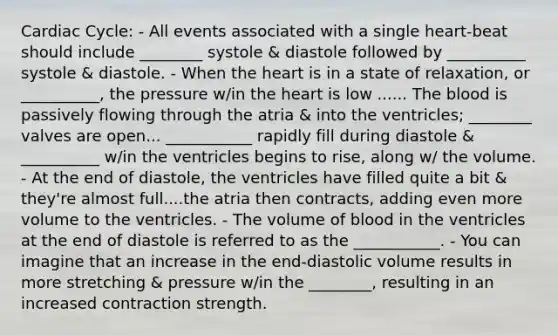 Cardiac Cycle: - All events associated with a single heart-beat should include ________ systole & diastole followed by __________ systole & diastole. - When <a href='https://www.questionai.com/knowledge/kya8ocqc6o-the-heart' class='anchor-knowledge'>the heart</a> is in a state of relaxation, or __________, the pressure w/in the heart is low ...... <a href='https://www.questionai.com/knowledge/k7oXMfj7lk-the-blood' class='anchor-knowledge'>the blood</a> is passively flowing through the atria & into the ventricles; ________ valves are open... ___________ rapidly fill during diastole & __________ w/in the ventricles begins to rise, along w/ the volume. - At the end of diastole, the ventricles have filled quite a bit & they're almost full....the atria then contracts, adding even more volume to the ventricles. - The volume of blood in the ventricles at the end of diastole is referred to as the ___________. - You can imagine that an increase in the end-diastolic volume results in more stretching & pressure w/in the ________, resulting in an increased contraction strength.