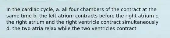 In the cardiac cycle, a. all four chambers of the contract at the same time b. the left atrium contracts before the right atrium c. the right atrium and the right ventricle contract simultaneously d. the two atria relax while the two ventricles contract