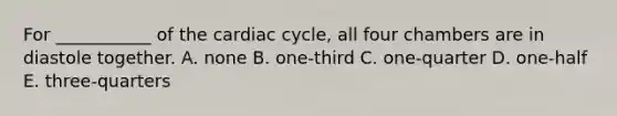 For ___________ of <a href='https://www.questionai.com/knowledge/k7EXTTtF9x-the-cardiac-cycle' class='anchor-knowledge'>the cardiac cycle</a>, all four chambers are in diastole together. A. none B. one-third C. one-quarter D. one-half E. three-quarters