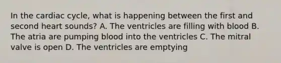 In the cardiac cycle, what is happening between the first and second heart sounds? A. The ventricles are filling with blood B. The atria are pumping blood into the ventricles C. The mitral valve is open D. The ventricles are emptying