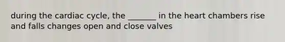 during the cardiac cycle, the _______ in the heart chambers rise and falls changes open and close valves