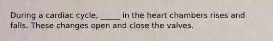 During a cardiac cycle, _____ in <a href='https://www.questionai.com/knowledge/kya8ocqc6o-the-heart' class='anchor-knowledge'>the heart</a> chambers rises and falls. These changes open and close the valves.