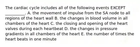 The cardiac cycle includes all of the following events EXCEPT __________. A. the movement of impulse from the SA node to all regions of the heart wall B. the changes in blood volume in all chambers of the heart C. the closing and opening of the heart valves during each heartbeat D. the changes in pressure gradients in all chambers of the heart E. the number of times the heart beats in one minute