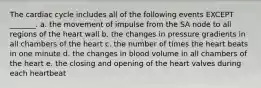 The cardiac cycle includes all of the following events EXCEPT _______. a. the movement of impulse from the SA node to all regions of the heart wall b. the changes in pressure gradients in all chambers of the heart c. the number of times the heart beats in one minute d. the changes in blood volume in all chambers of the heart e. the closing and opening of the heart valves during each heartbeat