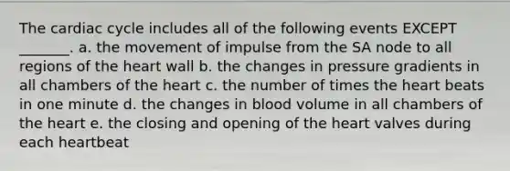 <a href='https://www.questionai.com/knowledge/k7EXTTtF9x-the-cardiac-cycle' class='anchor-knowledge'>the cardiac cycle</a> includes all of the following events EXCEPT _______. a. the movement of impulse from the SA node to all regions of <a href='https://www.questionai.com/knowledge/kya8ocqc6o-the-heart' class='anchor-knowledge'>the heart</a> wall b. the changes in pressure gradients in all chambers of the heart c. the number of times the heart beats in one minute d. the changes in blood volume in all chambers of the heart e. the closing and opening of the heart valves during each heartbeat