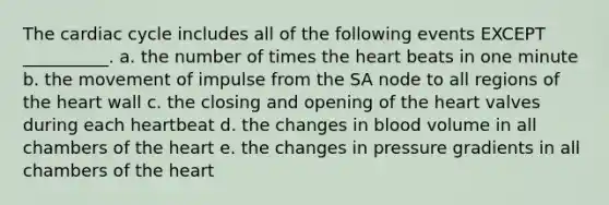 <a href='https://www.questionai.com/knowledge/k7EXTTtF9x-the-cardiac-cycle' class='anchor-knowledge'>the cardiac cycle</a> includes all of the following events EXCEPT __________. a. the number of times <a href='https://www.questionai.com/knowledge/kya8ocqc6o-the-heart' class='anchor-knowledge'>the heart</a> beats in one minute b. the movement of impulse from the SA node to all regions of the heart wall c. the closing and opening of the heart valves during each heartbeat d. the changes in blood volume in all chambers of the heart e. the changes in pressure gradients in all chambers of the heart