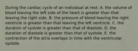 During the cardiac cycle of an individual at rest: A. the volume of blood leaving the left side of the heart is greater than that leaving the right side. B. the pressure of blood leaving the right ventricle is greater than that leaving the left ventricle. C. the duration of systole is greater than that of diastole. D. the duration of diastole is greater than that of systole. E. the contraction of the atria overlaps in time with the ventricular systole.