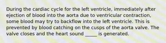 During the cardiac cycle for the left ventricle, immediately after ejection of blood into the aorta due to ventricular contraction, some blood may try to backflow into the left ventricle. This is prevented by blood catching on the cusps of the aorta valve. The valve closes and the heart sound _____ is generated.