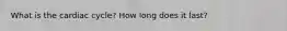 What is the cardiac cycle? How long does it last?