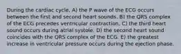 During the cardiac cycle, A) the P wave of the ECG occurs between the first and second heart sounds. B) the QRS complex of the ECG precedes ventricular contraction. C) the third heart sound occurs during atrial systole. D) the second heart sound coincides with the QRS complex of the ECG. E) the greatest increase in ventricular pressure occurs during the ejection phase.