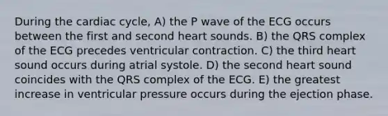 During the cardiac cycle, A) the P wave of the ECG occurs between the first and second heart sounds. B) the QRS complex of the ECG precedes ventricular contraction. C) the third heart sound occurs during atrial systole. D) the second heart sound coincides with the QRS complex of the ECG. E) the greatest increase in ventricular pressure occurs during the ejection phase.