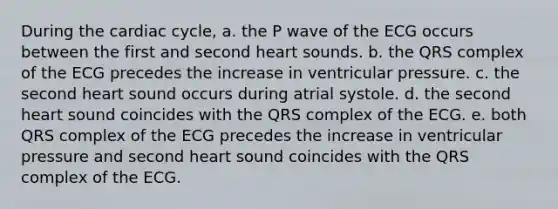 During the cardiac cycle, a. the P wave of the ECG occurs between the first and second heart sounds. b. the QRS complex of the ECG precedes the increase in ventricular pressure. c. the second heart sound occurs during atrial systole. d. the second heart sound coincides with the QRS complex of the ECG. e. both QRS complex of the ECG precedes the increase in ventricular pressure and second heart sound coincides with the QRS complex of the ECG.