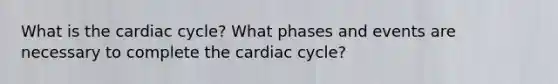 What is the cardiac cycle? What phases and events are necessary to complete the cardiac cycle?