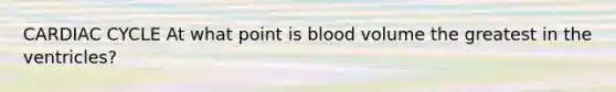 CARDIAC CYCLE At what point is blood volume the greatest in the ventricles?