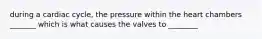 during a cardiac cycle, the pressure within the heart chambers _______ which is what causes the valves to ________