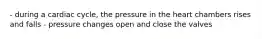 - during a cardiac cycle, the pressure in the heart chambers rises and falls - pressure changes open and close the valves