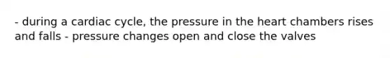 - during a cardiac cycle, the pressure in the heart chambers rises and falls - pressure changes open and close the valves