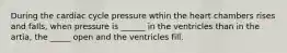 During the cardiac cycle pressure wthin the heart chambers rises and falls, when pressure is ______ in the ventricles than in the artia, the _____ open and the ventricles fill.