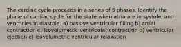 The cardiac cycle proceeds in a series of 5 phases. Identify the phase of cardiac cycle for the state when atria are in systole, and ventricles in diastole. a) passive ventricular filling b) atrial contraction c) isovolumetric ventricular contraction d) ventricular ejection e) isovolumetric ventricular relaxation