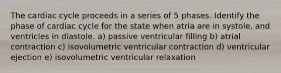 The cardiac cycle proceeds in a series of 5 phases. Identify the phase of cardiac cycle for the state when atria are in systole, and ventricles in diastole. a) passive ventricular filling b) atrial contraction c) isovolumetric ventricular contraction d) ventricular ejection e) isovolumetric ventricular relaxation