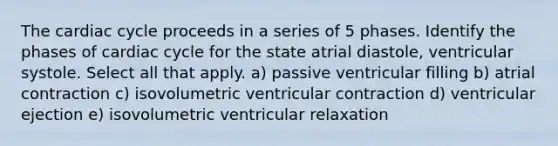 The cardiac cycle proceeds in a series of 5 phases. Identify the phases of cardiac cycle for the state atrial diastole, ventricular systole. Select all that apply. a) passive ventricular filling b) atrial contraction c) isovolumetric ventricular contraction d) ventricular ejection e) isovolumetric ventricular relaxation